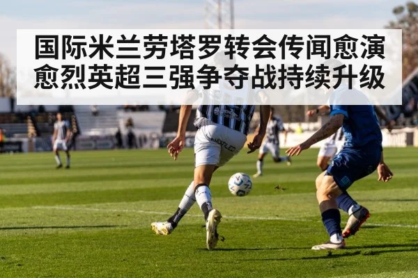 国际米兰劳塔罗转会传闻愈演愈烈英超三强争夺战持续升级