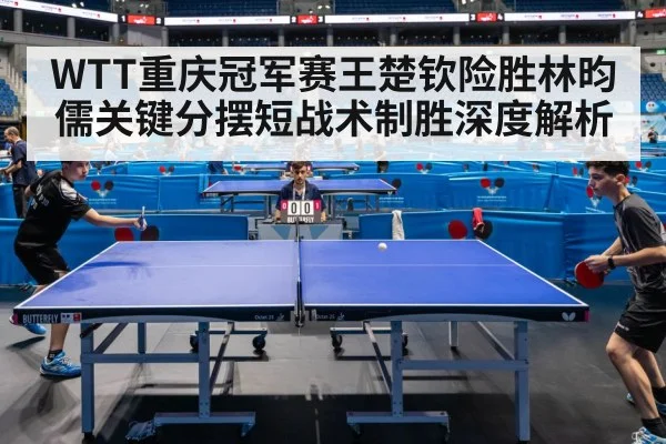 WTT重庆冠军赛王楚钦险胜林昀儒关键分摆短战术制胜深度解析